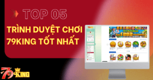Top 5 trình duyệt chơi 79KING tốt nhất hiện nay